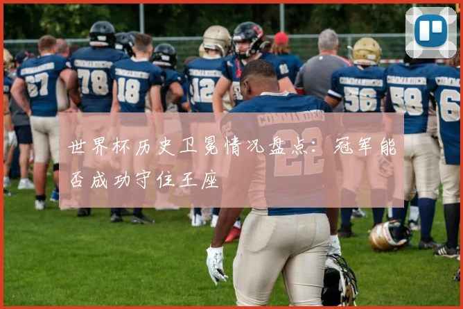 世界杯历史卫冕情况盘点:冠军能否成功守住王座
