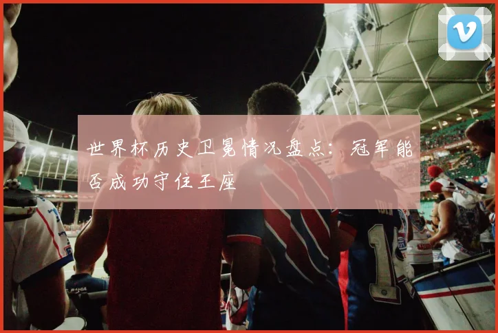 世界杯历史卫冕情况盘点:冠军能否成功守住王座