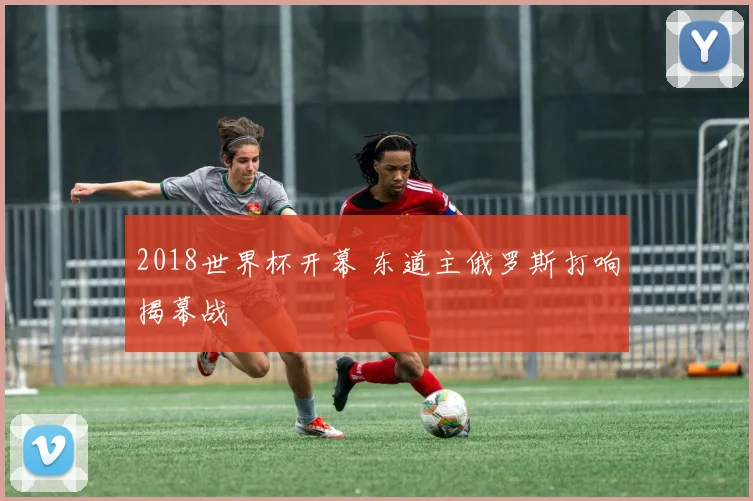 2018世界杯开幕 东道主俄罗斯打响揭幕战