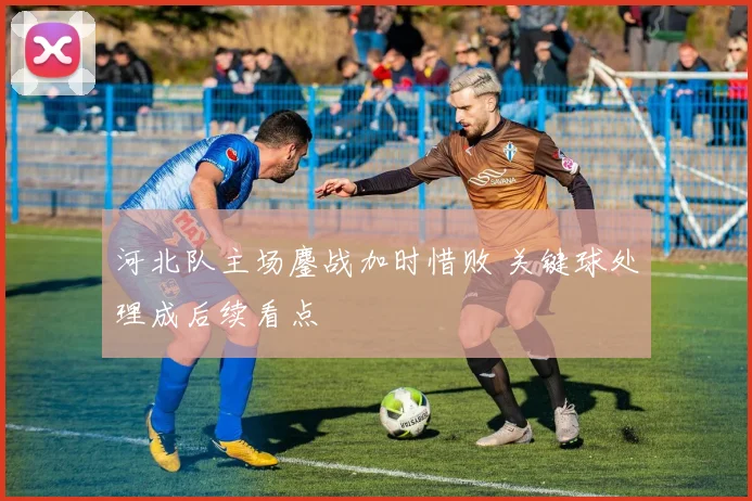 河北队主场鏖战加时惜败 关键球处理成后续看点
