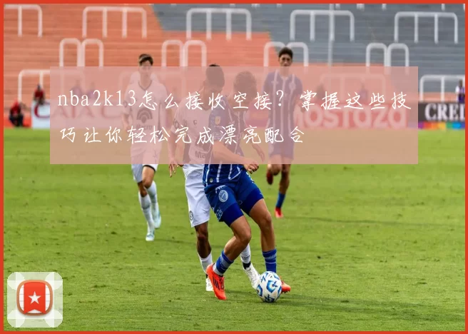nba2k13怎么接收空接？掌握这些技巧让你轻松完成漂亮配合