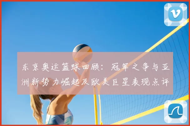 东京奥运篮球回顾:冠军之争与亚洲新势力崛起及欧美巨星表现点评