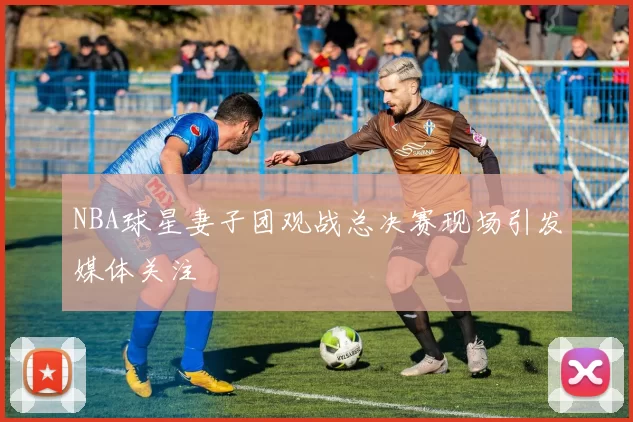 NBA球星妻子团观战总决赛现场引发媒体关注