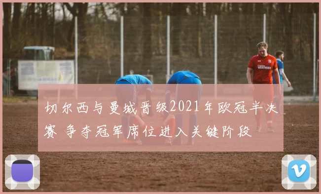切尔西与曼城晋级2021年欧冠半决赛 争夺冠军席位进入关键阶段