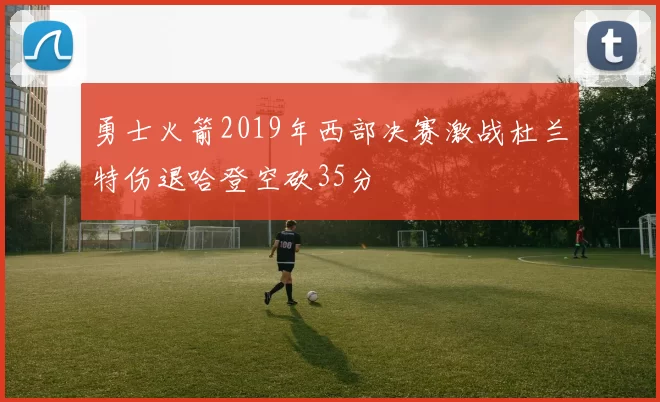 勇士火箭2019年西部决赛激战杜兰特伤退哈登空砍35分