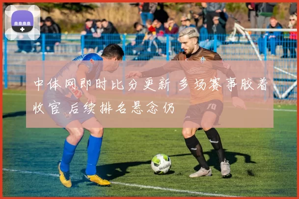 中体网即时比分更新 多场赛事胶着收官 后续排名悬念仍