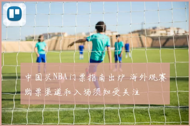 中国买NBA门票指南出炉 海外观赛购票渠道和入场须知受关注