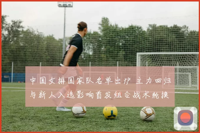 中国女排国家队名单出炉 主力回归与新人入选影响首发组合战术轮换