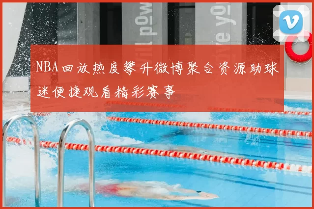 NBA回放热度攀升微博聚合资源助球迷便捷观看精彩赛事