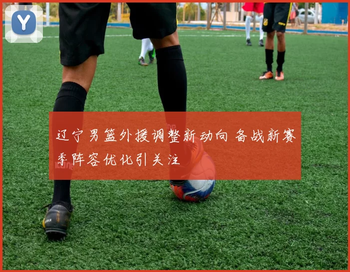 辽宁男篮外援调整新动向 备战新赛季阵容优化引关注