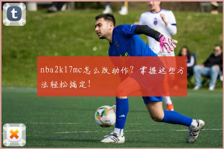 nba2k17mc怎么改动作?掌握这些方法轻松搞定!