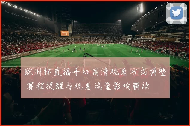 欧洲杯直播手机高清观看方式调整 赛程提醒与观看流量影响解读