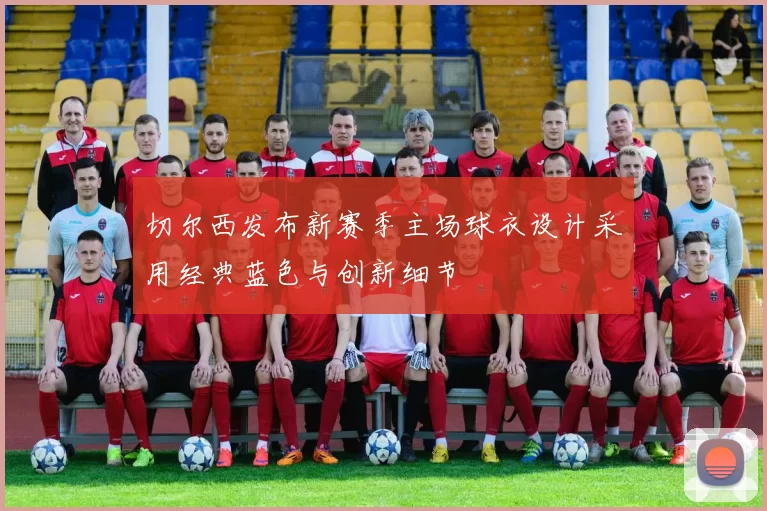 切尔西发布新赛季主场球衣设计采用经典蓝色与创新细节