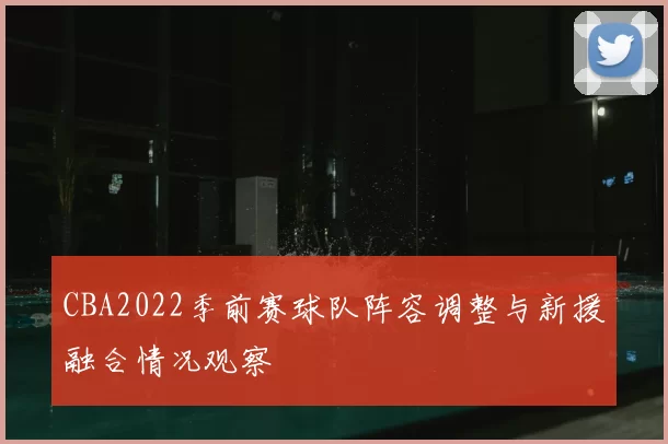 CBA2022季前赛球队阵容调整与新援融合情况观察