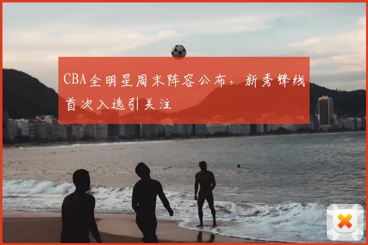 CBA全明星周末阵容公布,新秀锋线首次入选引关注