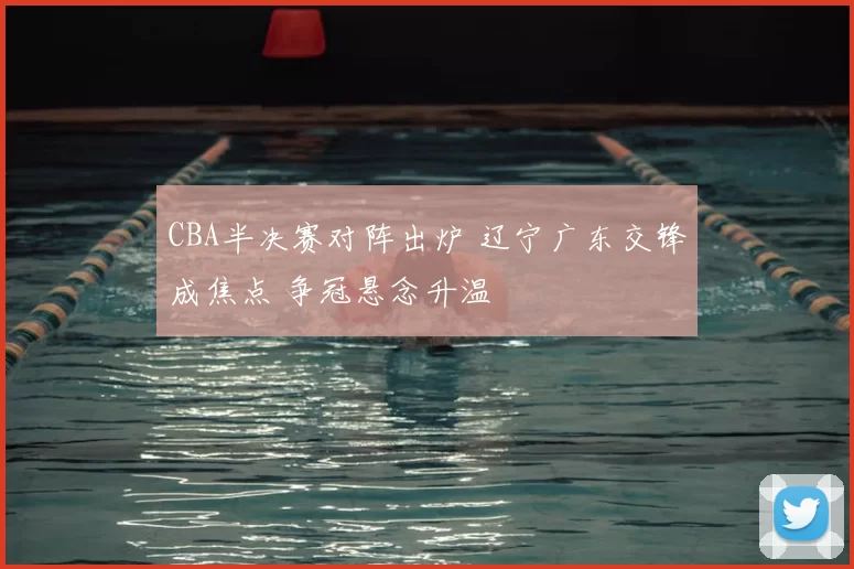 CBA半决赛对阵出炉 辽宁广东交锋成焦点 争冠悬念升温