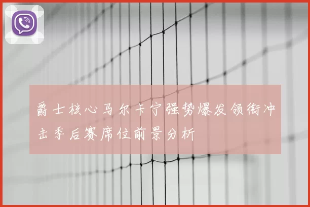 爵士核心马尔卡宁强势爆发领衔冲击季后赛席位前景分析