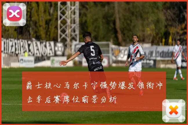 爵士核心马尔卡宁强势爆发领衔冲击季后赛席位前景分析