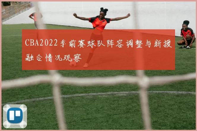CBA2022季前赛球队阵容调整与新援融合情况观察