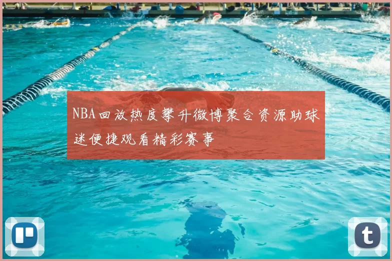NBA回放热度攀升微博聚合资源助球迷便捷观看精彩赛事