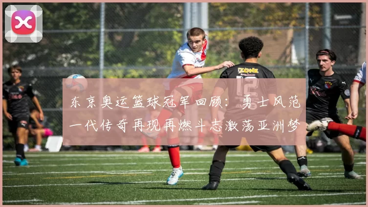 东京奥运篮球冠军回顾：勇士风范一代传奇再现再燃斗志激荡亚洲梦