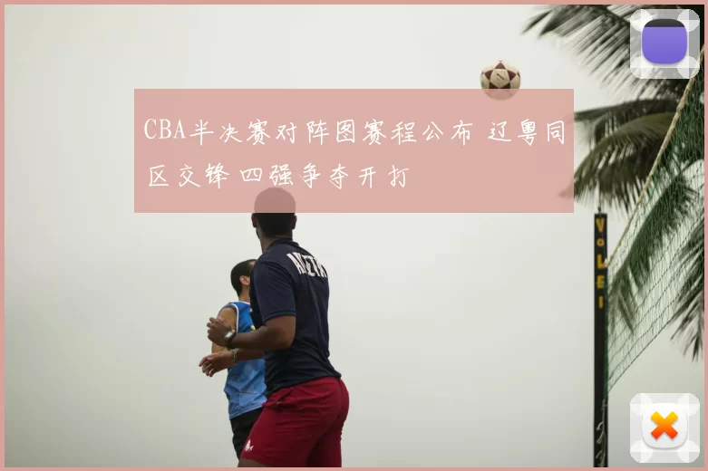 CBA半决赛对阵图赛程公布 辽粤同区交锋 四强争夺开打