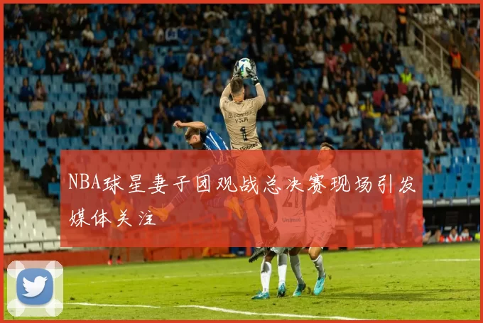 NBA球星妻子团观战总决赛现场引发媒体关注