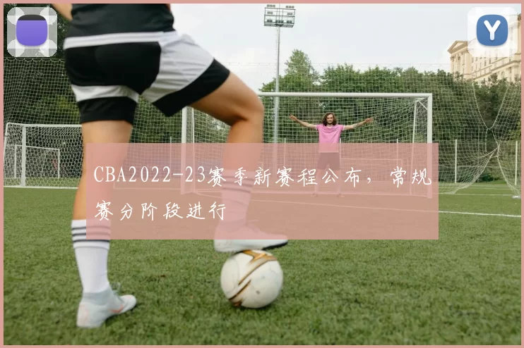 CBA2022-23赛季新赛程公布，常规赛分阶段进行