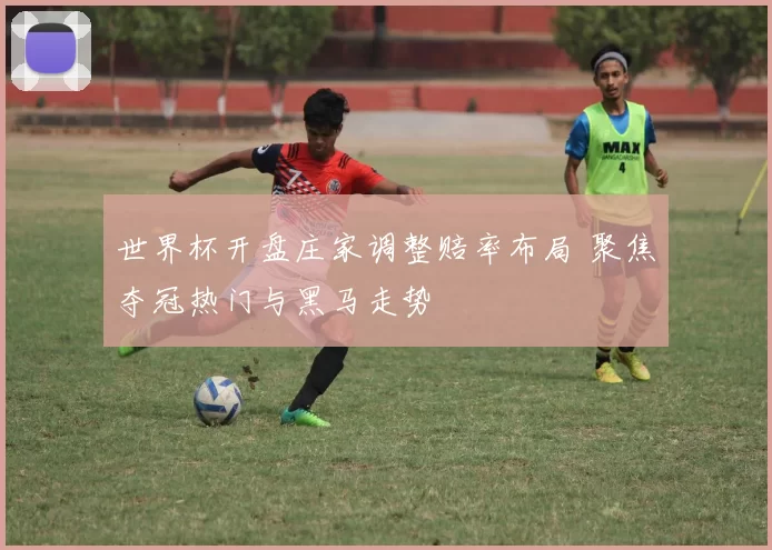 世界杯开盘庄家调整赔率布局 聚焦夺冠热门与黑马走势