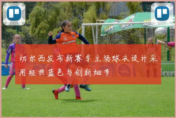 切尔西发布新赛季主场球衣设计采用经典蓝色与创新细节