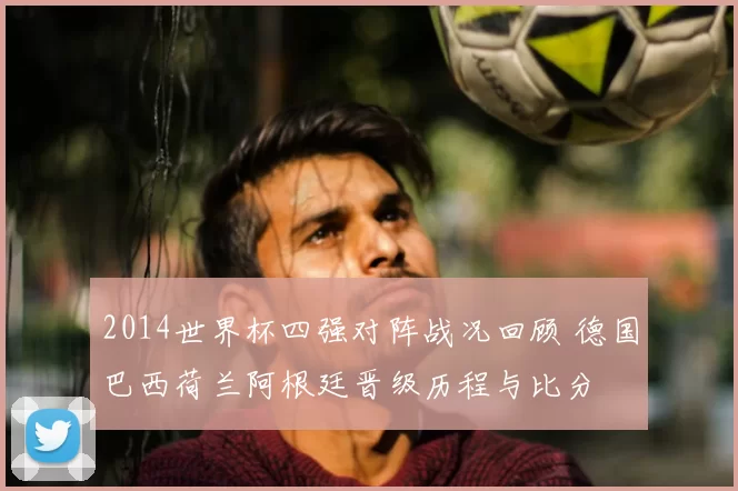 2014世界杯四强对阵战况回顾 德国巴西荷兰阿根廷晋级历程与比分