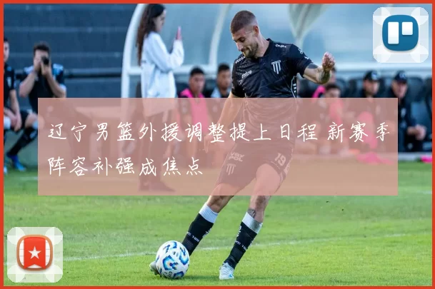 辽宁男篮外援调整提上日程 新赛季阵容补强成焦点