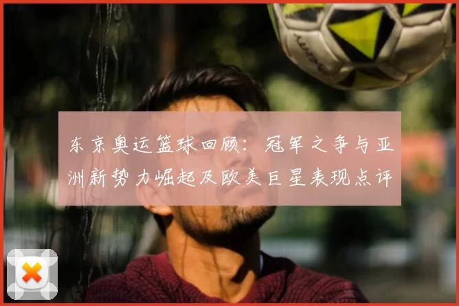 东京奥运篮球回顾:冠军之争与亚洲新势力崛起及欧美巨星表现点评