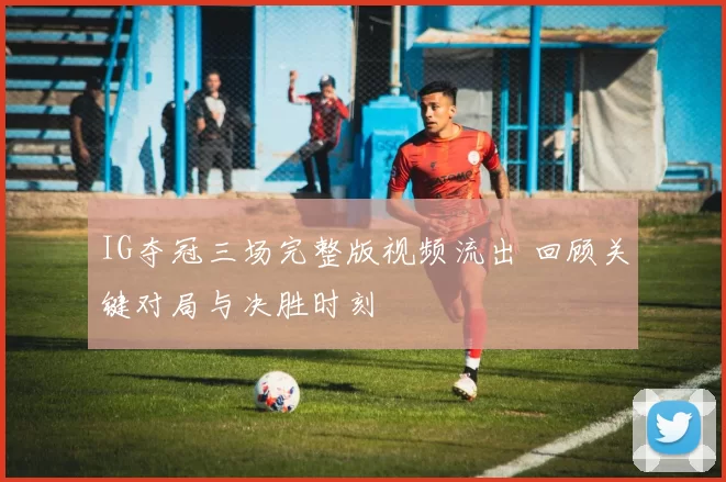 IG夺冠三场完整版视频流出 回顾关键对局与决胜时刻