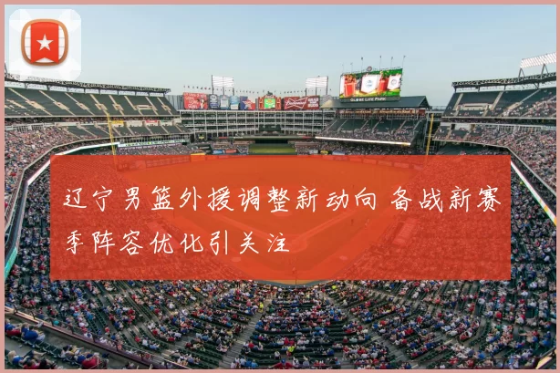 辽宁男篮外援调整新动向 备战新赛季阵容优化引关注