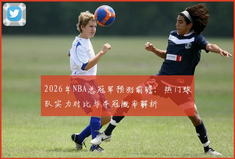 2026年NBA总冠军预测前瞻:热门球队实力对比与夺冠概率解析