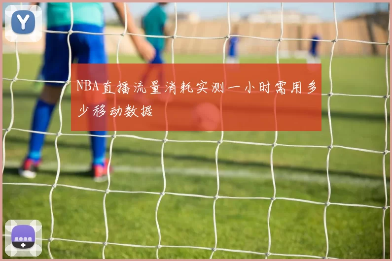 NBA直播流量消耗实测一小时需用多少移动数据