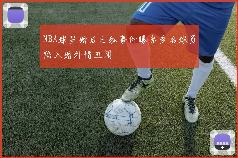 NBA球星婚后出轨事件曝光多名球员陷入婚外情丑闻