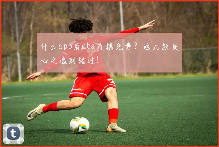 什么app看nba直播免费？这几款良心之选别错过！