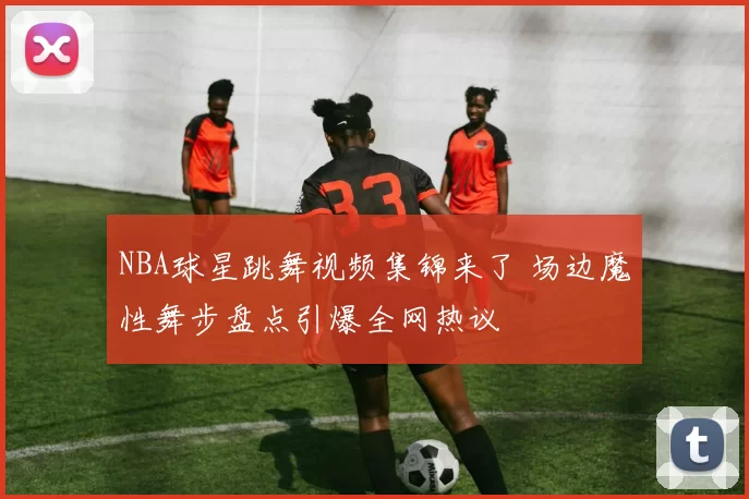 NBA球星跳舞视频集锦来了 场边魔性舞步盘点引爆全网热议