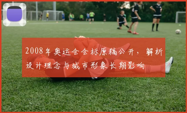 2008年奥运会会标原稿公开，解析设计理念与城市形象长期影响