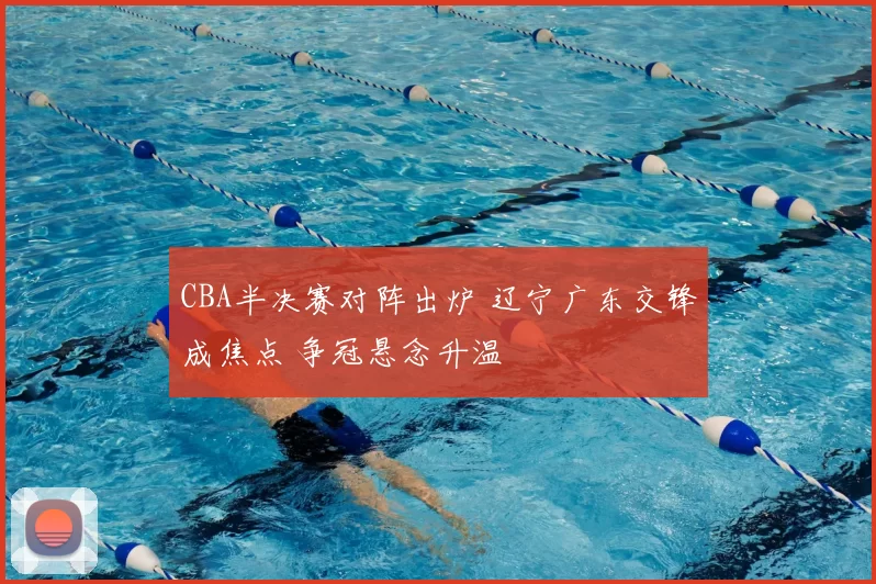 CBA半决赛对阵出炉 辽宁广东交锋成焦点 争冠悬念升温