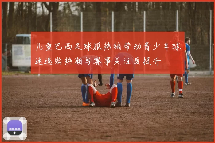 儿童巴西足球服热销带动青少年球迷选购热潮与赛事关注度提升