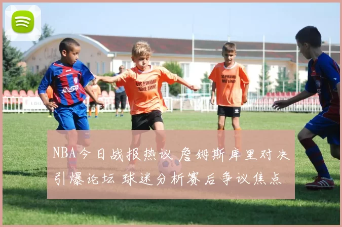 NBA今日战报热议 詹姆斯库里对决引爆论坛 球迷分析赛后争议焦点