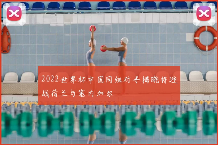 2022世界杯中国同组对手揭晓将迎战荷兰与塞内加尔